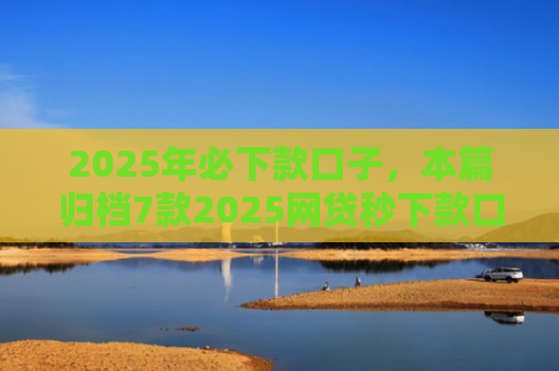 2025年必下款口子，本篇归档7款2025网贷秒下款口子