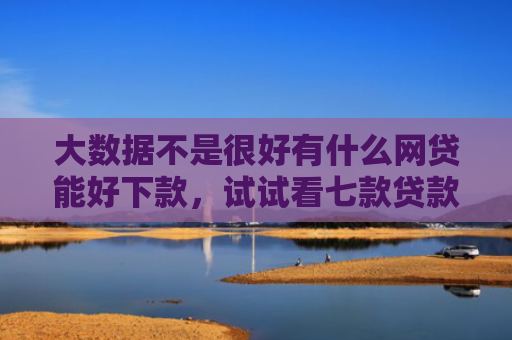 大数据不是很好有什么网贷能好下款，试试看七款贷款口子立马下款