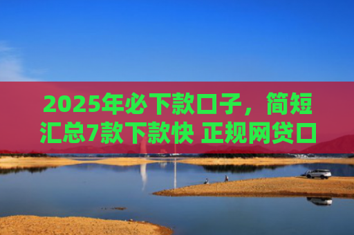 2025年必下款口子，简短汇总7款下款快 正规网贷口子