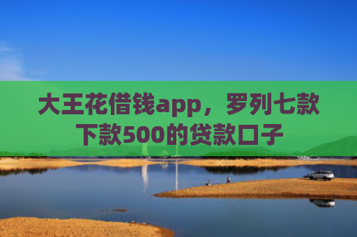 大王花借钱app，罗列七款下款500的贷款口子