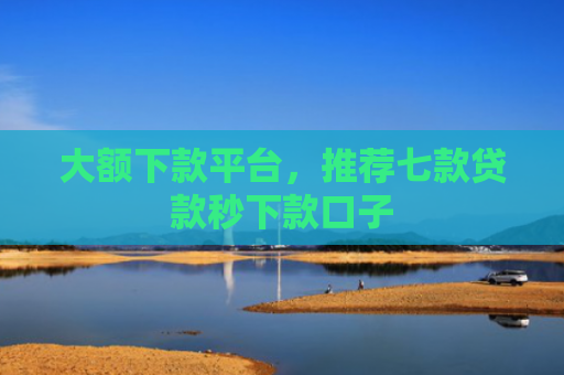 大额下款平台，推荐七款贷款秒下款口子