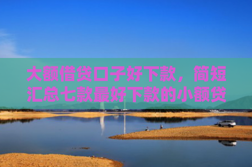 大额借贷口子好下款，简短汇总七款最好下款的小额贷款口子