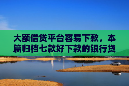 大额借贷平台容易下款，本篇归档七款好下款的银行贷款口子