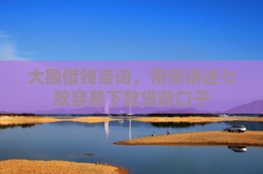 大额借钱咨询，带您讲述七款容易下款贷款口子