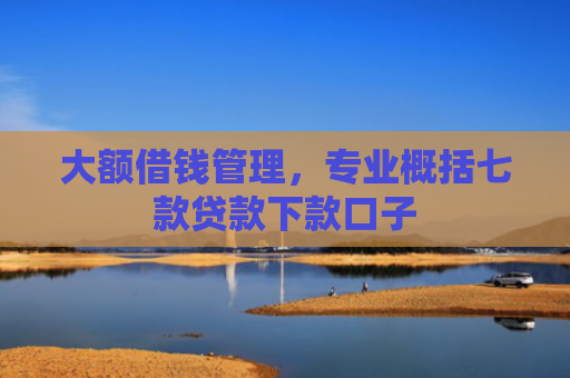 大额借钱管理，专业概括七款贷款下款口子