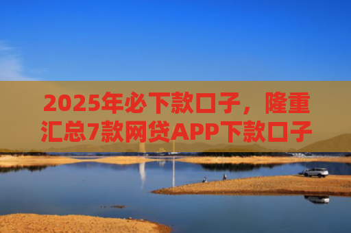 2025年必下款口子，隆重汇总7款网贷APP下款口子快