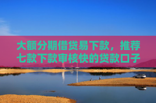 大额分期借贷易下款，推荐七款下款审核快的贷款口子