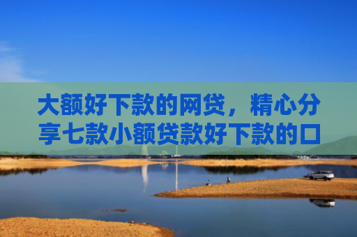 大额好下款的网贷，精心分享七款小额贷款好下款的口子