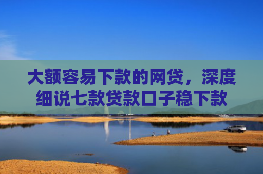 大额容易下款的网贷，深度细说七款贷款口子稳下款