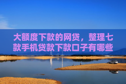 大额度下款的网贷，整理七款手机贷款下款口子有哪些