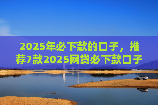 2025年必下款的口子，推荐7款2025网贷必下款口子