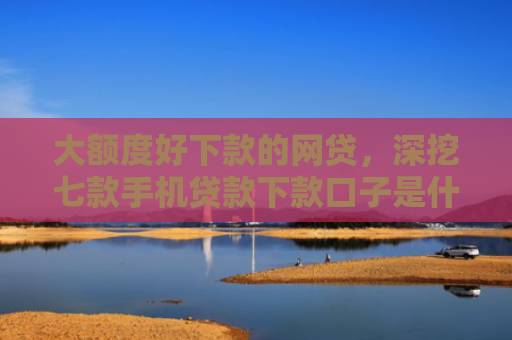 大额度好下款的网贷，深挖七款手机贷款下款口子是什么