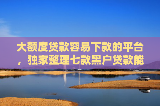 大额度贷款容易下款的平台，独家整理七款黑户贷款能下款的口子