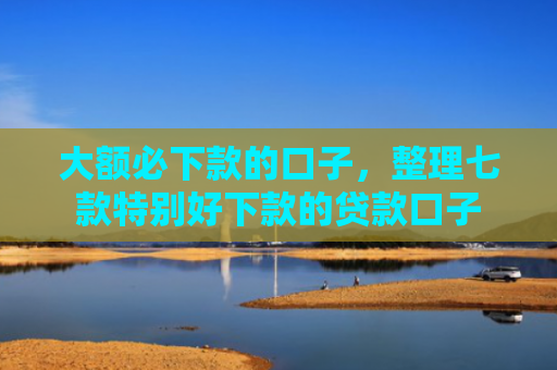 大额必下款的口子，整理七款特别好下款的贷款口子