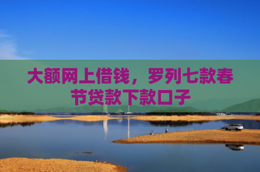 大额网上借钱，罗列七款春节贷款下款口子