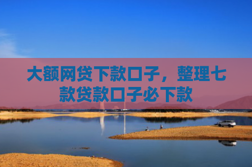 大额网贷下款口子，整理七款贷款口子必下款