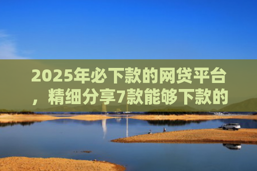 2025年必下款的网贷平台，精细分享7款能够下款的网贷口子