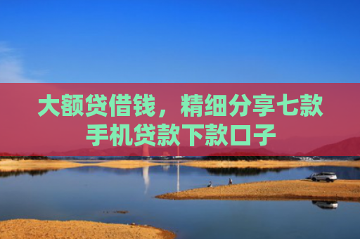 大额贷借钱，精细分享七款手机贷款下款口子