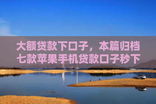 大额贷款下口子，本篇归档七款苹果手机贷款口子秒下款