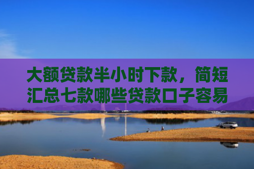 大额贷款半小时下款，简短汇总七款哪些贷款口子容易下款