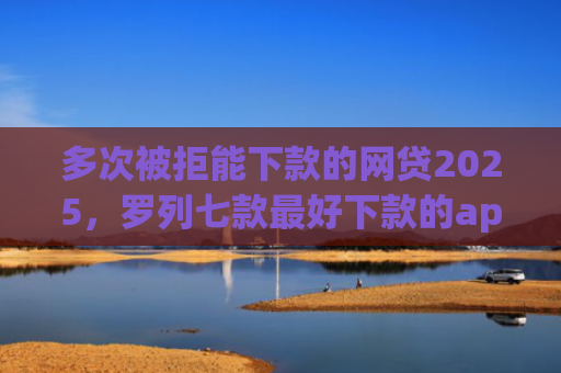 多次被拒能下款的网贷2025，罗列七款最好下款的app口子