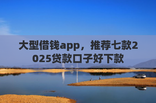 大型借钱app，推荐七款2025贷款口子好下款