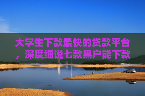大学生下款最快的贷款平台，深度细说七款黑户能下款贷款口子