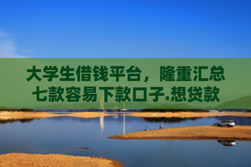 大学生借钱平台，隆重汇总七款容易下款口子.想贷款