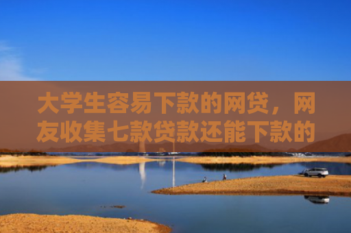 大学生容易下款的网贷，网友收集七款贷款还能下款的口子