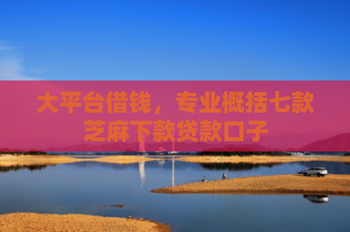 大平台借钱，专业概括七款芝麻下款贷款口子