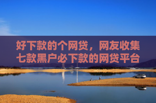 好下款的个网贷，网友收集七款黑户必下款的网贷平台