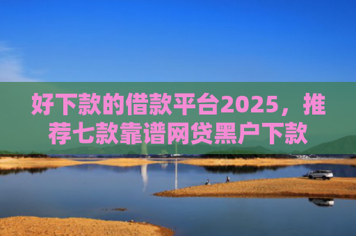 好下款的借款平台2025，推荐七款靠谱网贷黑户下款