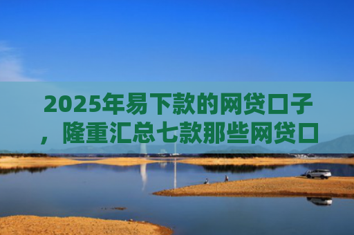 2025年易下款的网贷口子，隆重汇总七款那些网贷口子好下款