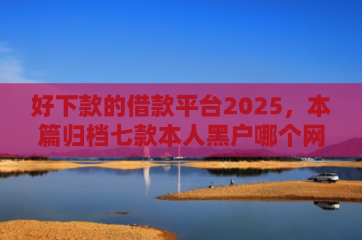 好下款的借款平台2025，本篇归档七款本人黑户哪个网贷能下款