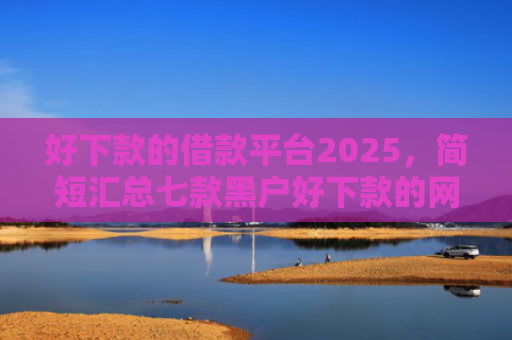 好下款的借款平台2025，简短汇总七款黑户好下款的网贷口子