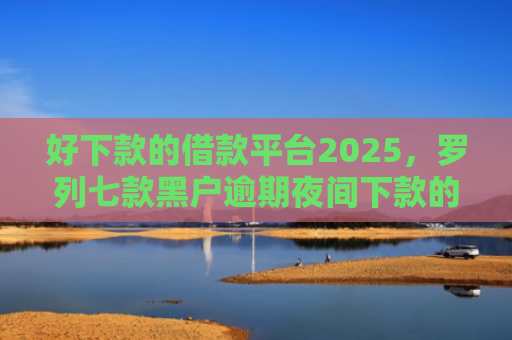 好下款的借款平台2025，罗列七款黑户逾期夜间下款的网贷