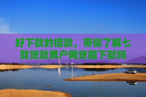 好下款的借款，带你了解七款贷款黑户网贷能下款吗