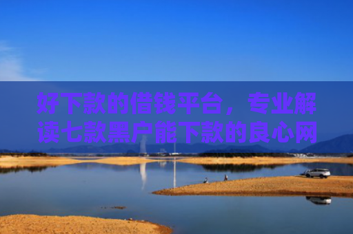 好下款的借钱平台，专业解读七款黑户能下款的良心网贷