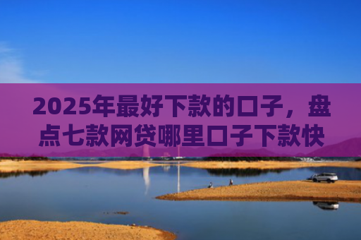 2025年最好下款的口子，盘点七款网贷哪里口子下款快