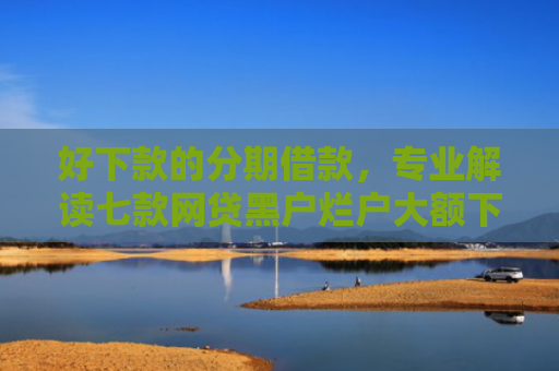 好下款的分期借款，专业解读七款网贷黑户烂户大额下款