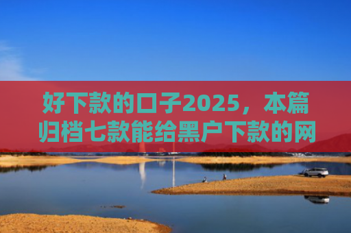 好下款的口子2025，本篇归档七款能给黑户下款的网贷