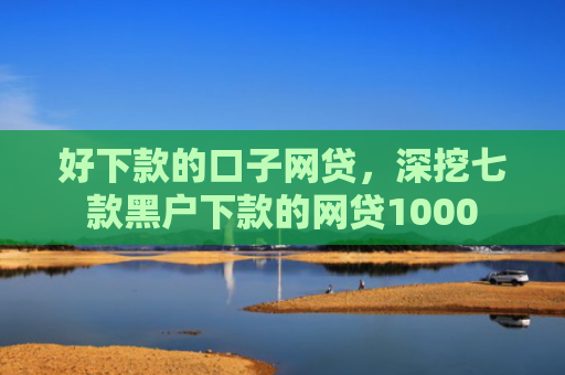 好下款的口子网贷，深挖七款黑户下款的网贷1000