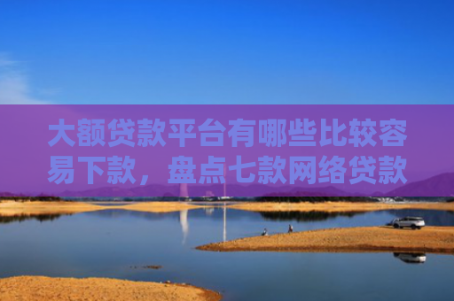 大额贷款平台有哪些比较容易下款，盘点七款网络贷款容易下款的口子
