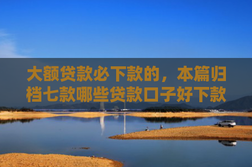 大额贷款必下款的，本篇归档七款哪些贷款口子好下款