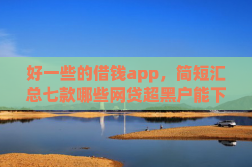 好一些的借钱app，简短汇总七款哪些网贷超黑户能下款