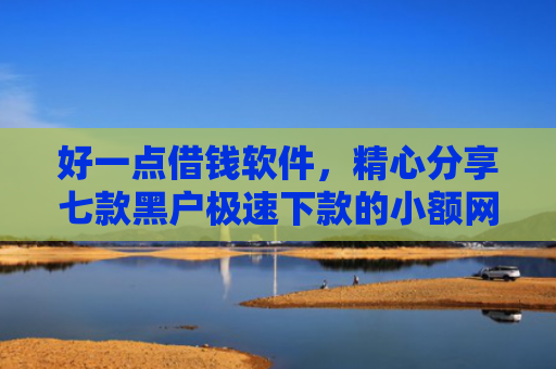 好一点借钱软件，精心分享七款黑户极速下款的小额网贷