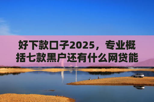 好下款口子2025，专业概括七款黑户还有什么网贷能下款