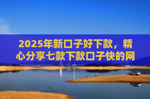 2025年新口子好下款，精心分享七款下款口子快的网贷