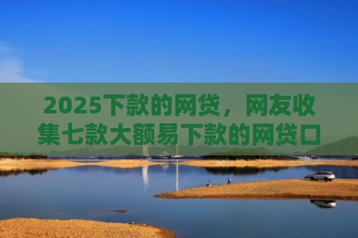 2025下款的网贷，网友收集七款大额易下款的网贷口子