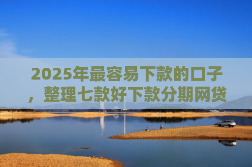 2025年最容易下款的口子，整理七款好下款分期网贷口子